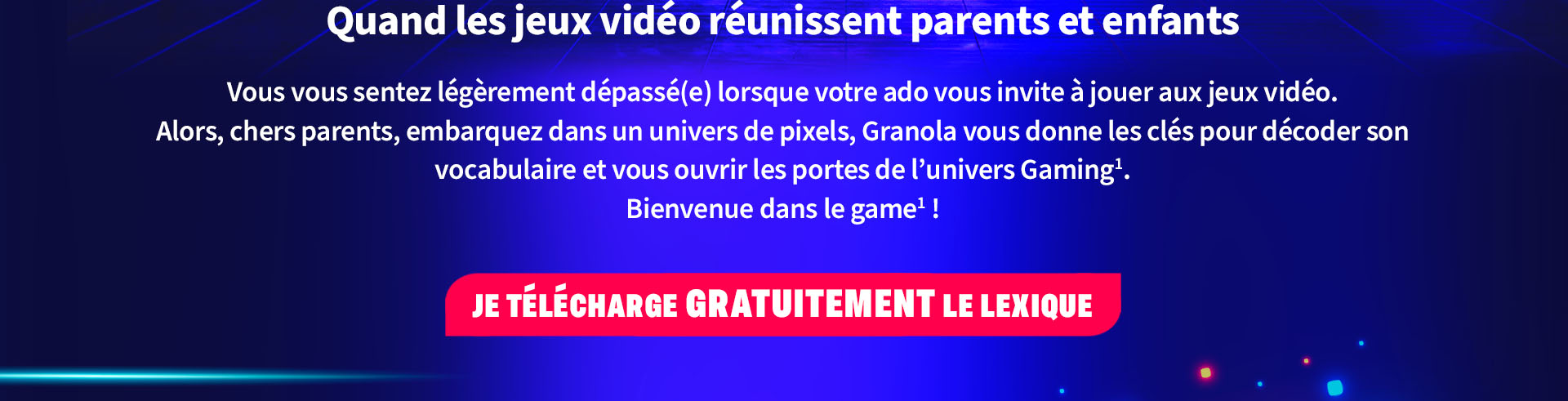 Quand les jeux vidéo réunissent parents et enfants        Vous vous sentez légèrement dépassé(e) lorsque votre ado vous invite à jouer aux jeux vidéo.        Alors, chers parents, embarquez dans un univers de pixels, Granola vous donne les clés pour décoder son vocabulaire et vous ouvrir les portes de l'univers Gaming' Bienvenue dans le game!