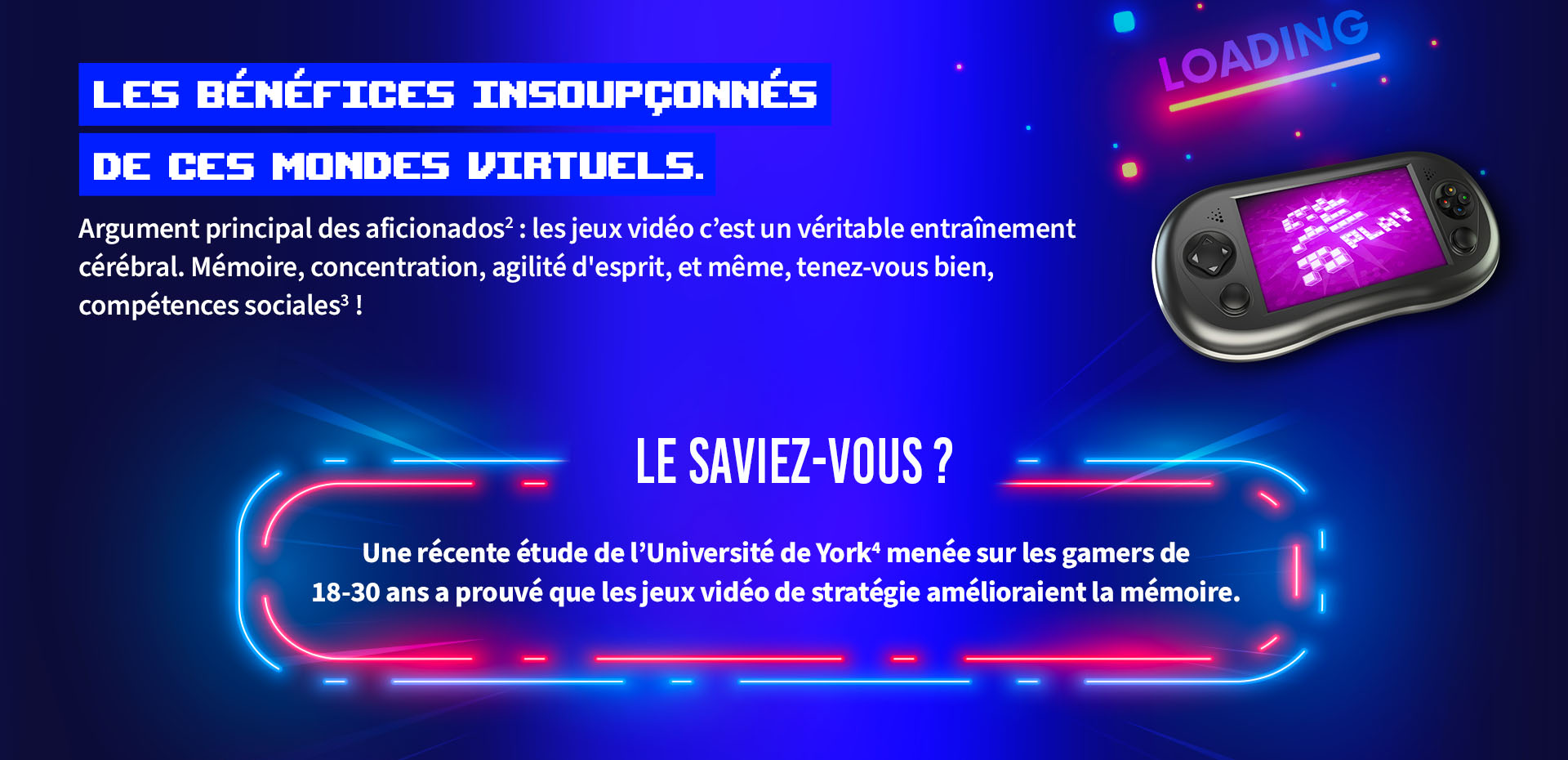 LES BÉNÉFICES INSOUPÇONNÉS DE CES MONDES VIRTUELS.    Argument principal des aficionados: les jeux vidéo c'est un véritable entraînement cérébral. Mémoire, concentration, agilité d'esprit, et même, tenez-vous bien, compétences sociales !    LE SAVIEZ-VOUS ?    Une récente étude de l'Université de York^ menée sur les gamers de    18-30 ans a prouvé que les jeux vidéo de stratégie amélioraient la mémoire.