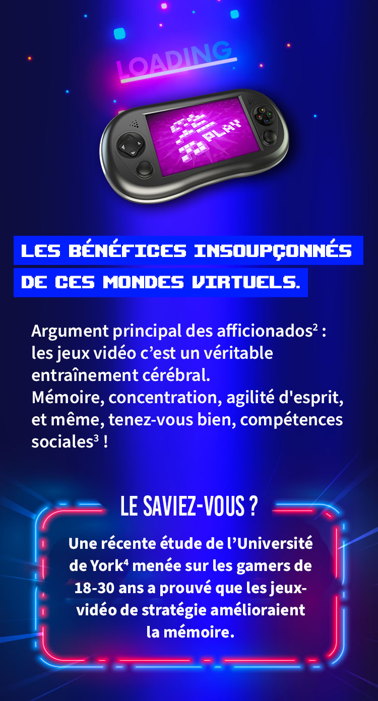 LES BÉNÉFICES INSOUPÇONNÉS DE CES MONDES VIRTUELS.    Argument principal des aficionados: les jeux vidéo c'est un véritable entraînement cérébral. Mémoire, concentration, agilité d'esprit, et même, tenez-vous bien, compétences sociales !    LE SAVIEZ-VOUS ?    Une récente étude de l'Université de York^ menée sur les gamers de    18-30 ans a prouvé que les jeux vidéo de stratégie amélioraient la mémoire.